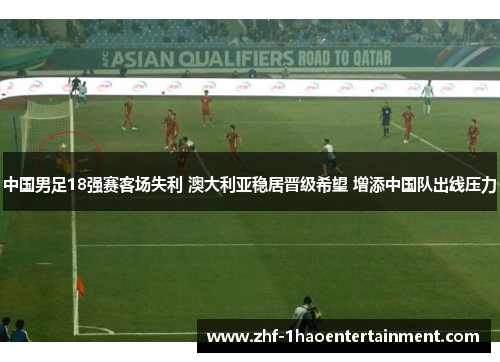 中国男足18强赛客场失利 澳大利亚稳居晋级希望 增添中国队出线压力