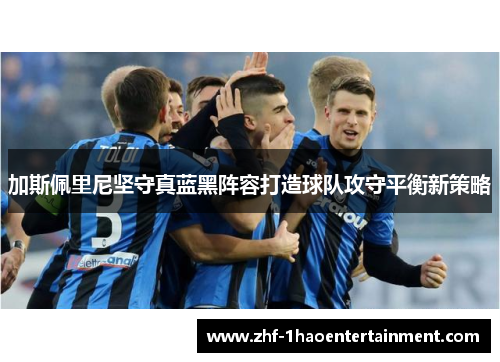 加斯佩里尼坚守真蓝黑阵容打造球队攻守平衡新策略