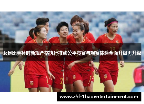 女足比赛补时新规严格执行推动公平竞赛与观赛体验全面升级再升级