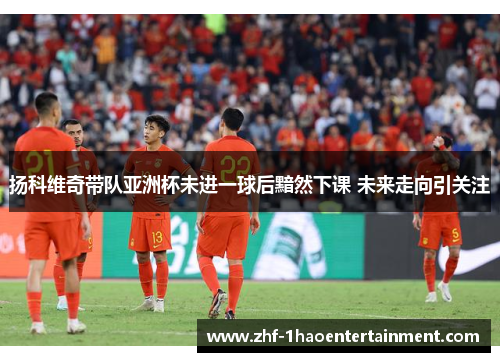 扬科维奇带队亚洲杯未进一球后黯然下课 未来走向引关注 扬科维奇带队亚洲杯未进一球后黯然下课 未来走向引关注