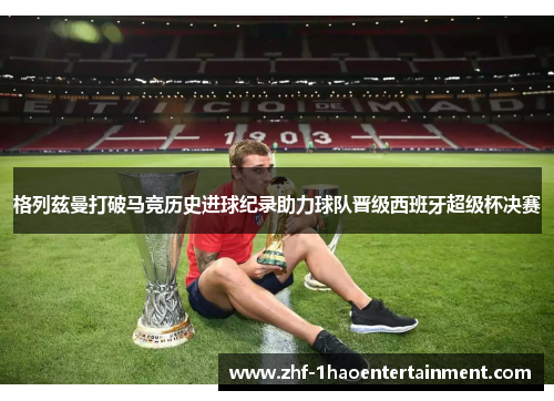 格列兹曼打破马竞历史进球纪录助力球队晋级西班牙超级杯决赛