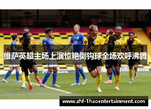 维萨英超主场上演惊艳倒钩球全场欢呼沸腾