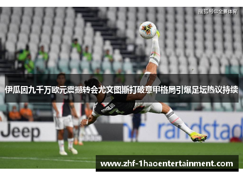 伊瓜因九千万欧元震撼转会尤文图斯打破意甲格局引爆足坛热议持续