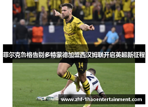 菲尔克鲁格告别多特蒙德加盟西汉姆联开启英超新征程