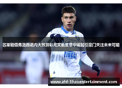 苏莱租借弗洛西诺内大放异彩尤文新星意甲崛起引豪门关注未来可期