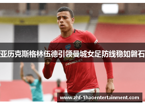 亚历克斯格林伍德引领曼城女足防线稳如磐石 亚历克斯格林伍德引领曼城女足防线稳如磐石